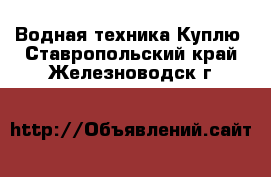 Водная техника Куплю. Ставропольский край,Железноводск г.